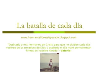 La batalla de cada día www.hermanoslibresdepecado.blogspot.com “ Dedicado a mis hermanos en Cristo para que no olviden cada día vestirse de la armadura de Dios y acabado el día malo permanezcan firmes en nuestro Amado”-  Valeria - 