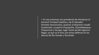 • En ese entonces era presidente de Honduras el
General Trinidad Cabañas y de El Salvador
Doroteo Vasconcelos, quienes al disponer invadir
Guatemala, ocuparon Esquipulas, Quezaltepeque,
Chiquimula y Zacapa, lugar hasta donde lograron
llegar, ya que se le hizo una tenas defensa en las
alturas de Rio Hondo y Teculután
 