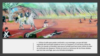 • Utilizo el valle para poder confundir a sus enemigos, ya que del lado
izquierdo del municipio estaba el cerro La Campana, el cual tenia cultivo de
caña y lo mando a incendiar, para que el sonido que hace este cultivo al arder
se confunda con disparos. Pronto se inició un retroceso de las líneas aliadas,
que era mas una fuga, que una retirada estratégica.
 