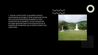 • Gracias a este triunfo, la asamblea nacional
constituyente promulgo el 19 de octubre del mismo
año una carta fundamental de gobierno “Acta
constitutiva de la república”, la cual contenía los
principios generales para el funcionamiento de la
republica de Guatemala que se había fundado hace
cuatro años.
 