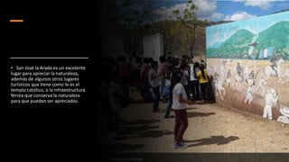 • San José la Arada es un excelente
lugar para apreciar la naturaleza,
además de algunos otros lugares
turísticos que tiene como lo es el
templo católico, o la infraestructura
férrea que conserva la naturaleza
para que puedan ser apreciados.
 