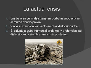 La actual crisis
1.   Las bancas centrales generan burbujas productivas
     carentes ahorro previo.
2.   Viene el crash de los sectores más distorsionados.
3.   El salvataje gubernamental prolonga y profundiza las
     distorsiones y siembra una crisis posterior.
 