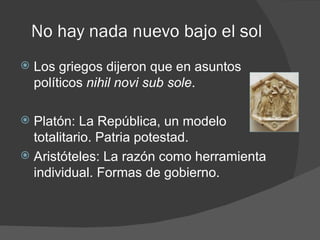 No hay nada nuevo bajo el sol
   Los griegos dijeron que en asuntos
    políticos nihil novi sub sole.

 Platón: La República, un modelo
  totalitario. Patria potestad.
 Aristóteles: La razón como herramienta
  individual. Formas de gobierno.
 