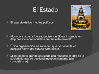 El Estado
   El aparato de los medios políticos.



   Monopolista de la fuerza, decisor de última instancia en
    disputas incluidas aquellas en que está envuelto.

   Única organización en sociedad que no necesita el
    auspicio activo del público para existir.

   Mientras más grande el Estado con respecto al total de la
    sociedad, más se gestiona monopólicamente (sin
    competencia).
 