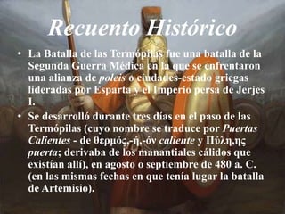 Recuento HistóricoLa Batalla de las Termópilas fue una batalla de la Segunda Guerra Médica en la que se enfrentaron una alianza de poleis o ciudades-estado griegas lideradas por Esparta y el Imperio persa de Jerjes I.Se desarrolló durante tres días en el paso de las Termópilas (cuyo nombre se traduce por Puertas Calientes - de θερμός,-ή,-όν caliente y Πύλη,ης puerta; derivaba de los manantiales cálidos que existían allí), en agosto o septiembre de 480 a. C. (en las mismas fechas en que tenía lugar la batalla de Artemisio).