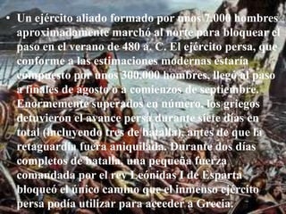 Un ejército aliado formado por unos 7.000 hombres aproximadamente marchó al norte para bloquear el paso en el verano de 480 a. C. El ejército persa, que conforme a las estimaciones modernas estaría compuesto por unos 300.000 hombres, llegó al paso a finales de agosto o a comienzos de septiembre. Enormemente superados en número, los griegos detuvieron el avance persa durante siete días en total (incluyendo tres de batalla), antes de que la retaguardia fuera aniquilada. Durante dos días completos de batalla, una pequeña fuerza comandada por el rey Leónidas I de Esparta bloqueó el único camino que el inmenso ejército persa podía utilizar para acceder a Grecia. 