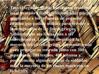 Tras el segundo día de batalla, un residente local llamado Efialtes traicionó a los griegos mostrando a los invasores un pequeño camino que podían utilizar para acceder a la retaguardia de las líneas griegas. Sabiendo que sus líneas iban a ser sobrepasadas, Leónidas despidió a la mayoría del ejército griego, permaneciendo para proteger su retirada junto con 300 espartanos, 700 tespios, 400 tebanos y posiblemente algunos cientos de soldados más, la mayoría de los cuales murieron en la batalla.