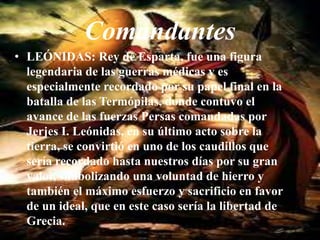 ComandantesLEÓNIDAS: Rey de Esparta, fue una figura legendaria de las guerras médicas y es especialmente recordado por su papel final en la batalla de las Termópilas, donde contuvo el avance de las fuerzas Persas comandadas por Jerjes I. Leónidas, en su último acto sobre la tierra, se convirtió en uno de los caudillos que sería recordado hasta nuestros días por su gran valor, simbolizando una voluntad de hierro y también el máximo esfuerzo y sacrificio en favor de un ideal, que en este caso sería la libertad de Grecia.