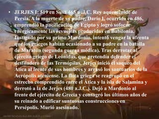 JERJES I: 519 en Susa 465 a .J.C. Rey aqueménide de Persia. A la muerte de su padre, Darío I, ocurrida en 486, emprendió la pacificación de Egipto y logró sofocar enérgicamente las revueltas producidas en Babilonia. Instigado por su primo Mardonio, intentó vengar la afrenta que los griegos habían ocasionado a su padre en la batalla de Maratón (segunda guerra médica). Tras derrotar al ejército griego de Leónidas, que pretendía defender el desfiladero de las Termópilas, Jerjes inició el saqueo del Ática al frente de sus hombres y arrasó los santuarios de la Acrópolis ateniense. La flota griega se reagrupó en el estrecho comprendido entre el Ática y la isla de Salamina y derrotó a la de Jerjes (480 a.J.C.). Dejó a Mardonio al frente del ejército de Grecia y consagró los últimos años de su reinado a edificar suntuosas construcciones en Persépolis. Murió asesinado.