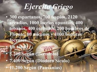 Ejercito Griego300 espartanos, 700 tespios, 2120 arcadios, 1000 locrios opuntios, 400 tebanos, 400 corintios, 200 hombres de Fliunte, 80 micenos y 1000 hoplitas focensesEn total:5.200 Según (Herodoto)7.400Según (Diodoro Sículo)11.200 Según (Pausanias)