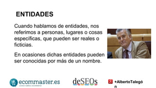 ENTIDADES 
Cuando hablamos de entidades, nos 
referimos a personas, lugares o cosas 
específicas, que pueden ser reales o 
ficticias. 
En ocasiones dichas entidades pueden 
ser conocidas por más de un nombre. 
+AlbertoTalegó 
n 
 