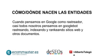 CÓMO/DÓNDE NACEN LAS ENTIDADES 
Cuando pensamos en Google como rastreador, 
casi todos nosotros pensamos en googlebot 
rastreando, indexando y rankeando sitios web y 
otros documentos. 
+AlbertoTalegó 
n 
 