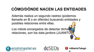 CÓMO/DÓNDE NACEN LAS ENTIDADES 
Además realiza un segundo rastreo (podemos 
llamarle en B o en diferido) buscando entidades y 
posibles relaciones entre ellas. 
Los robots encargados de detectar dichas 
relaciones, son los data janitors (JUANITOS) 
+AlbertoTalegó 
n 
 