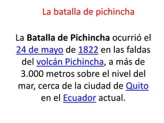 La batalla de pichincha
La Batalla de Pichincha ocurrió el
24 de mayo de 1822 en las faldas
del volcán Pichincha, a más de
3.000 metros sobre el nivel del
mar, cerca de la ciudad de Quito
en el Ecuador actual.
 