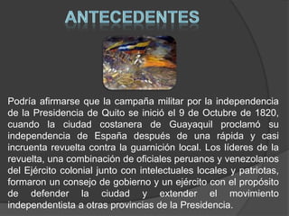 ANTECEDENTESPodría afirmarse que la campaña militar por la independencia de la Presidencia de Quito se inició el 9 de Octubre de 1820, cuando la ciudad costanera de Guayaquil proclamó su independencia de España después de una rápida y casi incruenta revuelta contra la guarnición local. Los líderes de la revuelta, una combinación de oficiales peruanos y venezolanos del Ejército colonial junto con intelectuales locales y patriotas, formaron un consejo de gobierno y un ejército con el propósito de defender la ciudad y extender el movimiento independentista a otras provincias de la Presidencia.