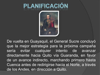 PLANIFICACIÓNDe vuelta en Guayaquil, el General Sucre concluyó que la mejor estrategia para la próxima campaña sería evitar cualquier intento de avanzar directamente hacia Quito vía Guaranda, en favor de un avance indirecto, marchando primero hasta Cuenca antes de redirigirse hacia el Norte, a través de los Andes, en dirección a Quito. 