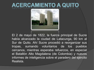 ACERCAMIENTO A QUITOEl 2 de mayo de 1822, la fuerza principal de Sucre había alcanzado la ciudad de Latacunga, 90 km al Sur de Quito. Ahí Sucre procedió a reorganizar sus tropas, sumando voluntarios de los pueblos cercanos, mientras esperaba refuerzos, en especial el Batallón Alto Magdalena (de Colombia) y nuevos informes de inteligencia sobre el paradero del ejército Realista.