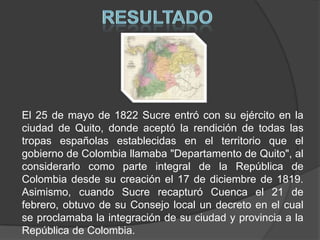 RESULTADOEl 25 de mayo de 1822 Sucre entró con su ejército en la ciudad de Quito, donde aceptó la rendición de todas las tropas españolas establecidas en el territorio que el gobierno de Colombia llamaba "Departamento de Quito", al considerarlo como parte integral de la República de Colombia desde su creación el 17 de diciembre de 1819. Asimismo, cuando Sucre recapturó Cuenca el 21 de febrero, obtuvo de su Consejo local un decreto en el cual se proclamaba la integración de su ciudad y provincia a la República de Colombia. 