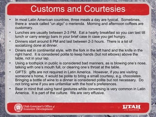 Customs and Courtesies
•   In most Latin American countries, three meals a day are typical. Sometimes,
    there a snack called “un algo” o merienda. Morning and afternoon coffees are
    customary.
•   Lunches are usually between 2-3 PM. Eat a hearty breakfast so you can last till
    lunch or carry energy bars in your brief case in case you get hungry.
•   Dinners start around 8 PM and last between 2-3 hours. There is a lot of
    socializing done at dinner.
•   Diners eat in continental style, with the fork in the left hand and the knife in the
    right hand. It is considered polite to keep hands (but not elbows) above the
    table, not in your lap.
•   Using a toothpick in public is considered bad manners, as is blowing one’s nose,
    talking with one’s mouth full, or clearing one’s throat at the table.
•   GIFTS: gifts are not required in Latin America. However, if you are visiting
    someone’s home, it would be polite to bring a small courtesy, e.g. chocolates.
    Bringing a bottle of wine to a dinner is considered polite but not necessary. Do
    not bring wine if you are unfamiliar with the host’s preferences.
•   Bear in mind that using hand gestures while conversing is very common in Latin
    America. It is part of the culture. We are very effusive.
 