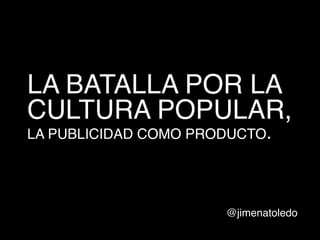 LA BATALLA POR LA
CULTURA POPULAR,
LA PUBLICIDAD COMO PRODUCTO.

!

@jimenatoledo!

 