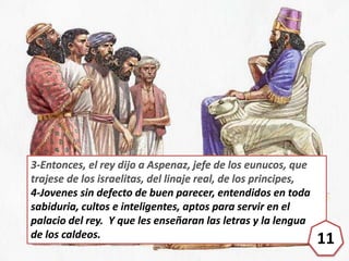 3-Entonces, el rey dijo a Aspenaz, jefe de los eunucos, que
trajese de los israelitas, del linaje real, de los principes,
...