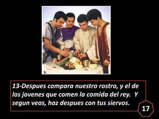 13-Despues compara nuestro rostro, y el de
los jovenes que comen la comida del rey. Y
segun veas, haz despues con tus sier...