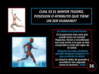 CUAL ES EL MAYOR TESORO,
POSESION O ATRIBUTO QUE TIENE
UN SER HUMANO?
La salud es un gran tesoro.
Es la posesion mas cara ...