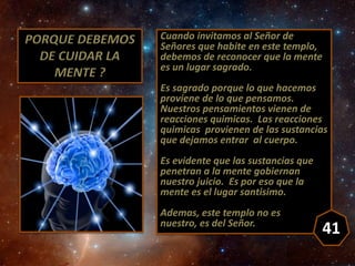 PORQUE DEBEMOS
DE CUIDAR LA
MENTE ?
Cuando invitamos al Señor de
Señores que habite en este templo,
debemos de reconocer q...