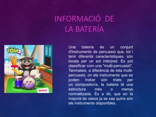 INFORMACIÓ DE
LA BATERÍA
Una batería és un conjunt
d'instruments de percussió que, tot i
tenir diferents característiques, són
tocats per un sol intèrpret. Es pot
classificar com una "multi-percussió".
Tanmateix, a diferència de tota multi-
percussió, on els instruments que es
poden trobar són triats per
un compositor/a, la bateria té una
estructura més o menys
normalitzada. És a dir, que en la
majoria de casos ja se sap quins són
els instruments disponibles.
 