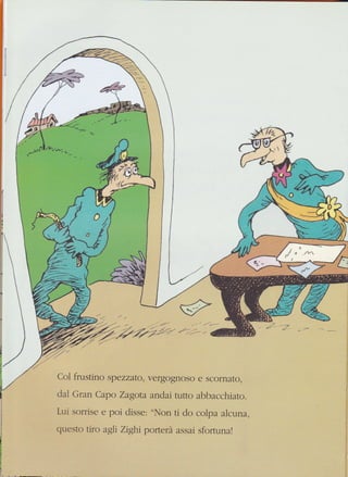 1
/Ll rru
/ c/t//
'»-*)
{É.- V
{:-.-,rffi
Col frustino spezzato, vergognoso e scornato,
dal Gran Capo Zagota andai rurro ahhacchiato.
Lui sorrise e poi disse: "NIon ti do colpa alcuna.
qLresto tiro agli Zighi pofterà assai sfortunal
 