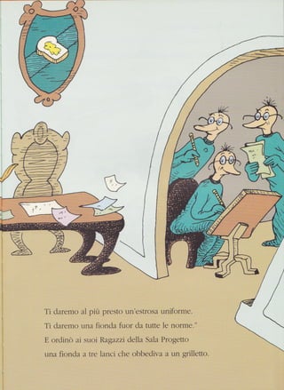 '-. --a
V---4
;1
Ti daremo al più pfesto un'estrosa uniforme.
Ti daremo una fionda fuor da tutte le norme."
E ordinò ai suoi Ragazzi della Sala Progetto
una fionda a tre lanci che obbediva a un grilletto.
 