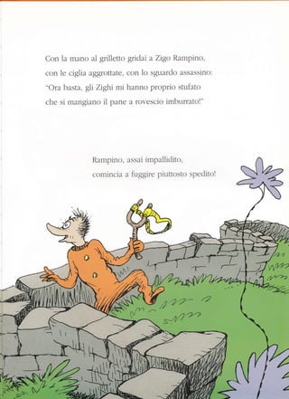 Con la mano al grilletto gridai a Zigo Rampino,
con le ciglia aggrottate, con 1o sguardo assassino:
"Ora basta, gli Zighi mi hanno proprio stufato
che si mangiano il pane a rovescio imburratol"
Rampino, assai impailidito.
comincia a fi-rggire pir-rttosto speditol
P,.-
p.'7-?'* 4
s:4fi"r"2
14
/.
é
 