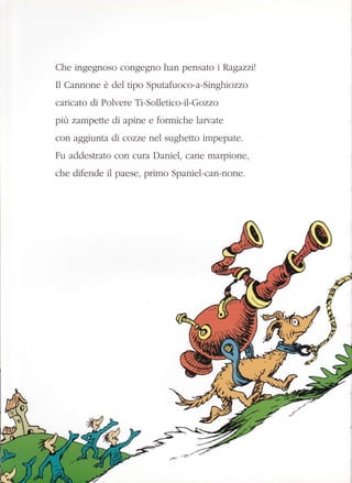 Che ingegnoso congegno han pensato r Ragazzrt
I1 Cannone è del tipo Sputafuoco-a-Sin ghrozzo
cancato di Polvere Ti-Solletico-i1- G ozzo
prù zampette di apine e formiche larvate
con aggiunta di cozze nel sughetto impepate.
Fu addestrato con cura Daniel, cane marpione,
che difende il paese, primo Spaniel-can-none.
 