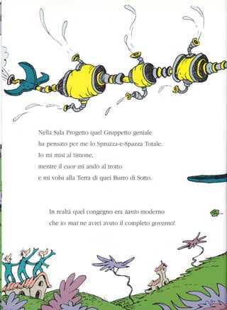 I
i1itI
n tt
t1

 ')
I{ì i
r
.=)
{2;:-
é/
Nella Sala Progetto quel Gruppetto geniale
ha pensato per me 1o Spruzza-e-Spazza Totale.
Io mi misi al timone,
mentre il cuor mi andò al trotto
e mi volsi alla Terra di quei Burro di Sotto.
In realtà quel congegno era tamto moderno
che io mai ne aytel ar,.uto il completo governo!
*-
 