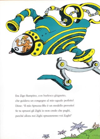 Era Zigo Rampino, con burlesco ghignetto,
che guidava ùn congegno al mio uguale perfetto!
Disse: "I1 mio Spruzza-Blu è un modello provetto!
Se tu spruzzi gli Zighi io non credo che paghi,
perché allora noi Zight spruzzeremo vor Zaghrt"
 
