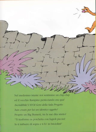 734
t
L-
-r.-
I
L-r
Iel medesimo istante noi sentimmo un clap-ciap
ed il vecchio Rampino pesticciando era qua!
Sala Progetto
han creato per lui um id,entico oggetto!
Proprio un Big Bumerù , tta le sue dita stretto!
"Ti trasformo in porchetta con fagioli piccini!
Io ti imburro di sopra e ti fo' in briciolini!"
t
4(
I
i
-lI
'+*
I
-4
JL
.f
,/<
v
-7
*4
d
 