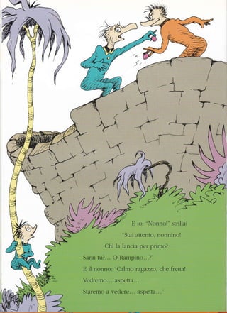 '*'
/A-
ffi
I
),--l
*j----*
{
I
4{=,,* _
/r
;»--"
 *'__"-*_*i :
.ìt
-4i
ll
-{*-*-{tlI
/
-/a-4
Y)-/
-4--f
I
I
lr/
-§'IP'"2 ,. {/' ,
d
{- .4 A *-/
)- ^ ll /l ./7 :!/;
(
E ic: "Nonnc!" strillai
"Stai attento" nonnino!
Chi ia lancia per primo?
Sarai tu?... C Rampino. ".?"
E il nonno: "Calmo ragazzo, che fretta!
Veclremo.., aspetta. " "
Staremo a vedere... aspette..."
 