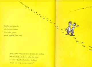 Itr
i'r
t1
§
q
q.
$t
q.

^----=-'-ÉÈ_') e
t
 è..
ra. .Qr-
CÙ* l1=.
Q.
Finché non acc adde
che fecero scontro.
Così, viso a viso,
piede a ptede, l'incontro.
8o
** -"<{a
"Che fal? Guarda qui!" disse il Nord-Rax podista.
"Mi blocchi la strada, sei sulla mia pista.
Io sono il Rax Nord-diretto e ti chiedo
cli farti pitì in là, così io proceclo!"
I
lr
I
I
 