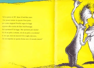 :
§
e
/,
U-///,/t/ I
1/
-f-
"Ed io provo A TE" disse il Sud-Rax ffato
"che posso restare in questo Prax prato
per cento stagioni! Perché seguo le leggi
apprese alla scuola dei Rax Sud-passeggi.
Mai spostarsi! È la legge. Mai spostarsi per niente!
Né di un pelo a oriente, né di un pelo a occidente!
Io sto qui, non mi muovo! E 1o voglio dar,vero,
che mi importa se questo ferma noi e il mondo intero!"
--/-- L_
 