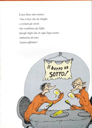 E poi disse mio nonno:
"Ora è ben che mi sbrighi
a svelafii gli orrori
che combinan gli Zighi.
Quegli Zighi che in ogni Zigo-casato
imbwrran d,i sotto
il pane affenarc!
 