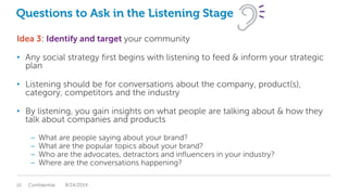 Questions to Ask in the Listening Stage
Idea 3: Identify and target your community
• Any social strategy first begins with listening to feed & inform your strategic
plan
• Listening should be for conversations about the company, product(s),
category, competitors and the industry
• By listening, you gain insights on what people are talking about & how they
talk about companies and products
– What are people saying about your brand?
– What are the popular topics about your brand?
– Who are the advocates, detractors and influencers in your industry?
– Where are the conversations happening?
Confidential10 8/14/2014
 