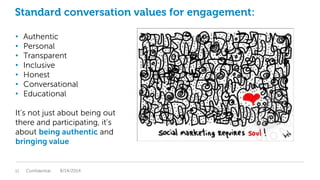 Standard conversation values for engagement:
• Authentic
• Personal
• Transparent
• Inclusive
• Honest
• Conversational
• Educational
It’s not just about being out
there and participating, it’s
about being authentic and
bringing value
Confidential11 8/14/2014
 
