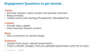 Engagement Questions to get started…
Twitter
• ReTweet relevant, useful content and provide comment
• Reply promptly
• Twitter events with hashtag #FoodieChat, #SmallBizChat
LinkedIn
• Provide status update
• Share business relevant content
Blogs
• Post a comment on relevant blogs
Slideshare
• Upload most recent, relevant presentation
• Tweet, LinkedIn, Google+ that you uploaded presentation with link to share
Confidential12 8/14/2014
 