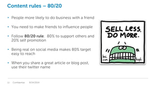 Content rules – 80/20
• People more likely to do business with a friend
• You need to make friends to influence people
• Follow 80/20 rule: 80% to support others and
20% self promotion
• Being real on social media makes 80% target
easy to reach
• When you share a great article or blog post,
use their twitter name
Confidential13 8/14/2014
 