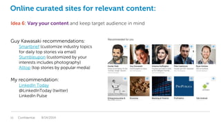 Online curated sites for relevant content:
Idea 6: Vary your content and keep target audience in mind
Guy Kawasaki recommendations:
Smartbrief (customize industry topics
for daily top stories via email)
Stumbleupon (customized by your
interests includes photography)
Alltop (top stories by popular media)
My recommendation:
LinkedIn Today
@LinkedInToday (twitter)
LinkedIn Pulse
Confidential15 8/14/2014
 