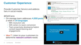 Customer Experience
Provide Customer Service and address
fans in social media.
@DellCares
• On average team addresses 4,000 posts
a week in 14 languages
– 98% resolution rate
– 50% ranters to ravers conversion
– Team proactively developing helpful
content based listening and
engagements
• Idea 7: Listen to your customers to
determine relevant content needs
Confidential17 8/14/2014
 