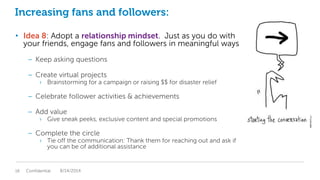 Increasing fans and followers:
• Idea 8: Adopt a relationship mindset. Just as you do with
your friends, engage fans and followers in meaningful ways
– Keep asking questions
– Create virtual projects
› Brainstorming for a campaign or raising $$ for disaster relief
– Celebrate follower activities & achievements
– Add value
› Give sneak peeks, exclusive content and special promotions
– Complete the circle
› Tie off the communication: Thank them for reaching out and ask if
you can be of additional assistance
Confidential18 8/14/2014
 