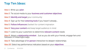 Top Ten Ideas:
Idea 1: Write up a plan
Idea 2: Tie social media to your business and customer objectives
Idea 3: Identify and target your community
Idea 4: Sign up for free Listening tools if you haven’t already…
Idea 5: Follow Influencers (twitter) for content inspiration
Idea 6: Vary your content and keep target audience in mind
Idea 7: Listen to your customers to determine relevant content needs
Idea 8: Adopt a relationship mindset. Just as you do with your friends, engage fans and
followers in meaningful ways
Idea 9: Take advantage of in-person interaction to deepen relationships
Idea 10: Select key performance indicators based on your objectives
Confidential27 8/14/2014
 