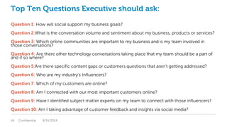 Top Ten Questions Executive should ask:
Question 1: How will social support my business goals?
Question 2:What is the conversation volume and sentiment about my business, products or services?
Question 3: Which online communities are important to my business and is my team involved in
those conversations?
Question 4: Are there other technology conversations taking place that my team should be a part of
and if so where?
Question 5:Are there specific content gaps or customers questions that aren’t getting addressed?
Question 6: Who are my industry’s Influencers?
Question 7: Which of my customers are online?
Question 8: Am I connected with our most important customers online?
Question 9: Have I identified subject matter experts on my team to connect with those influencers?
Question 10: Am I taking advantage of customer feedback and insights via social media?
Confidential28 8/14/2014
 