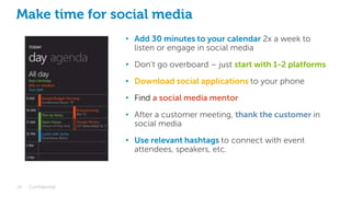 Make time for social media
29 Confidential
• Add 30 minutes to your calendar 2x a week to
listen or engage in social media
• Don’t go overboard – just start with 1-2 platforms
• Download social applications to your phone
• Find a social media mentor
• After a customer meeting, thank the customer in
social media
• Use relevant hashtags to connect with event
attendees, speakers, etc.
 